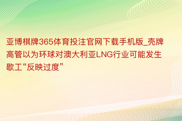 亚博棋牌365体育投注官网下载手机版_壳牌高管以为环球对澳大利亚LNG行业可能发生歇工“反映过度”