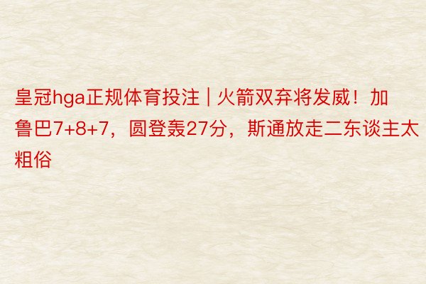 皇冠hga正规体育投注 | 火箭双弃将发威！加鲁巴7+8+7，圆登轰27分，斯通放走二东谈主太粗俗