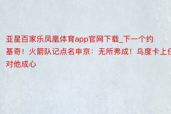 亚星百家乐凤凰体育app官网下载_下一个约基奇！火箭队记点名申京：无所弗成！乌度卡上任对他成心