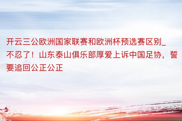 开云三公欧洲国家联赛和欧洲杯预选赛区别_不忍了！山东泰山俱乐部厚爱上诉中国足协，誓要追回公正公正