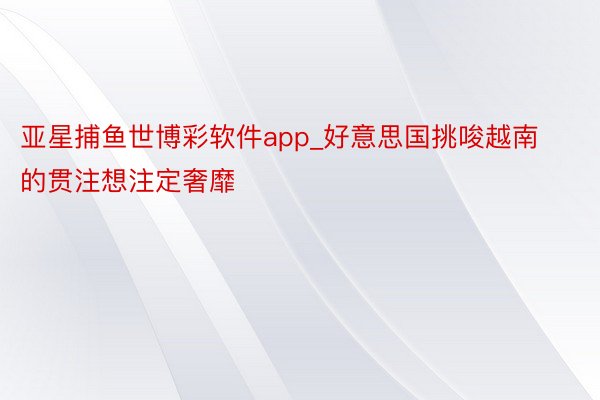 亚星捕鱼世博彩软件app_好意思国挑唆越南的贯注想注定奢靡