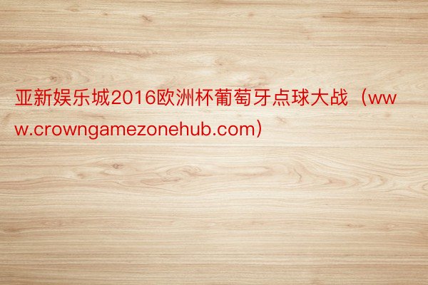 亚新娱乐城2016欧洲杯葡萄牙点球大战（www.crowngamezonehub.com）