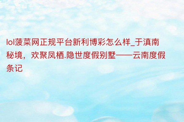 lol菠菜网正规平台新利博彩怎么样_于滇南秘境，欢聚凤栖.隐世度假别墅——云南度假条记