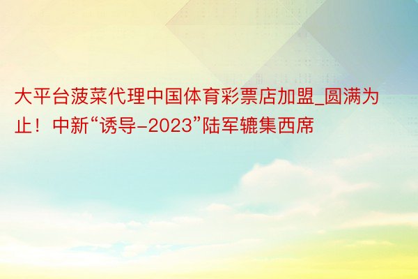 大平台菠菜代理中国体育彩票店加盟_圆满为止！中新“诱导-2023”陆军辘集西席