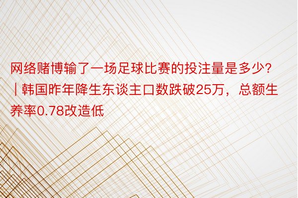 网络赌博输了一场足球比赛的投注量是多少? | 韩国昨年降生东谈主口数跌破25万，总额生养率0.78改造低