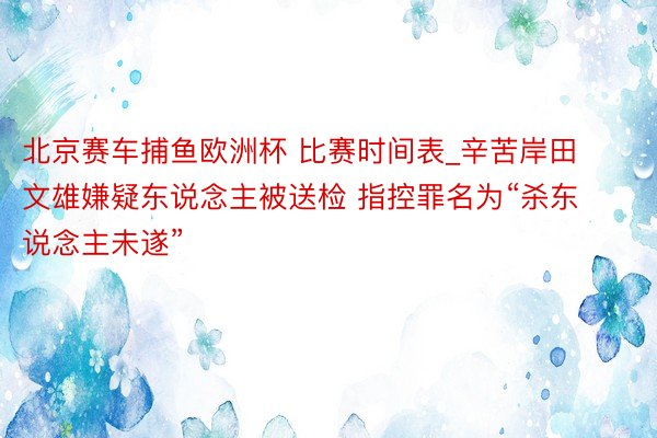 北京赛车捕鱼欧洲杯 比赛时间表_辛苦岸田文雄嫌疑东说念主被送检 指控罪名为“杀东说念主未遂”