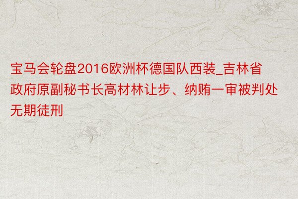 宝马会轮盘2016欧洲杯德国队西装_吉林省政府原副秘书长高材林让步、纳贿一审被判处无期徒刑