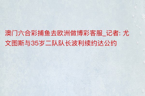 澳门六合彩捕鱼去欧洲做博彩客服_记者: 尤文图斯与35岁二队队长波利续约达公约