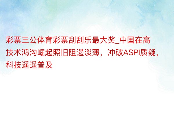 彩票三公体育彩票刮刮乐最大奖_中国在高技术鸿沟崛起照旧阻遏淡薄，冲破ASPI质疑，科技遥遥普及