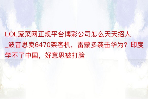 LOL菠菜网正规平台博彩公司怎么天天招人_波音思卖6470架客机，雷蒙多袭击华为？印度学不了中国，好意思被打脸