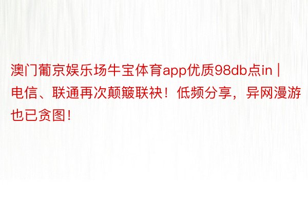 澳门葡京娱乐场牛宝体育app优质98db点in | 电信、联通再次颠簸联袂！低频分享，异网漫游也已贪图！