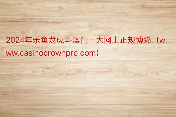 2024年乐鱼龙虎斗澳门十大网上正规博彩（www.casinocrownpro.com）