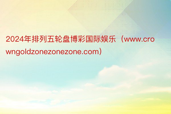 2024年排列五轮盘博彩国际娱乐（www.crowngoldzonezonezone.com）