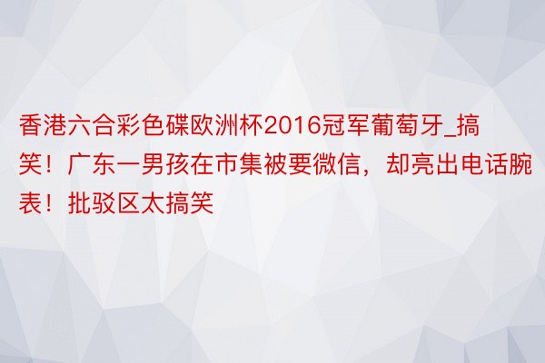 香港六合彩色碟欧洲杯2016冠军葡萄牙_搞笑！广东一男孩在市集被要微信，却亮出电话腕表！批驳区太搞笑