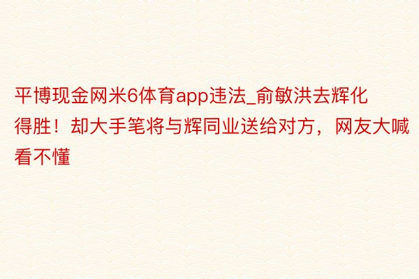 平博现金网米6体育app违法_俞敏洪去辉化得胜！却大手笔将与辉同业送给对方，网友大喊看不懂