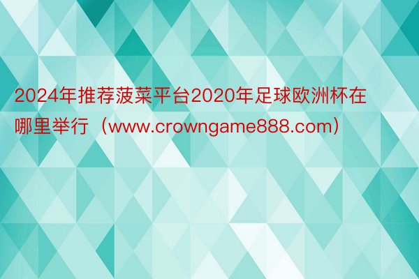 2024年推荐菠菜平台2020年足球欧洲杯在哪里举行（www.crowngame888.com）