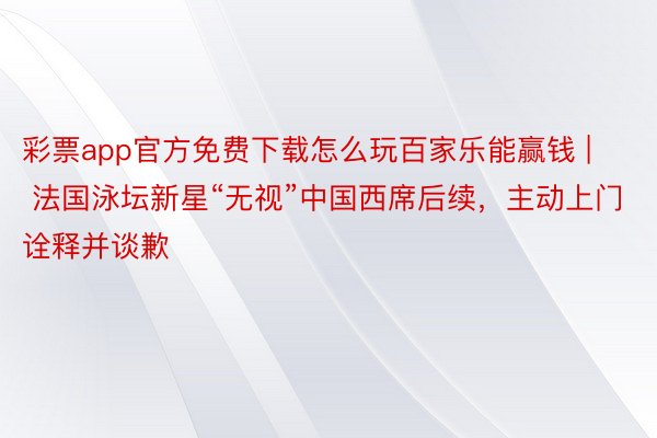 彩票app官方免费下载怎么玩百家乐能赢钱 | 法国泳坛新星“无视”中国西席后续，主动上门诠释并谈歉