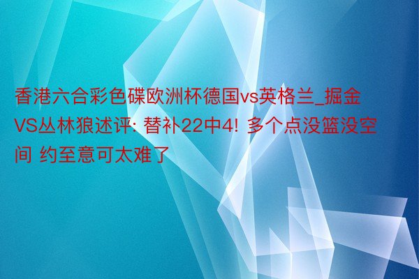 香港六合彩色碟欧洲杯德国vs英格兰_掘金VS丛林狼述评: 替补22中4! 多个点没篮没空间 约至意可太难了