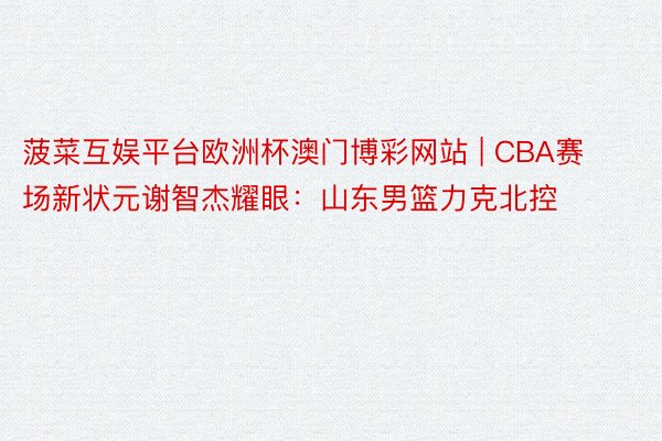 菠菜互娱平台欧洲杯澳门博彩网站 | CBA赛场新状元谢智杰耀眼：山东男篮力克北控