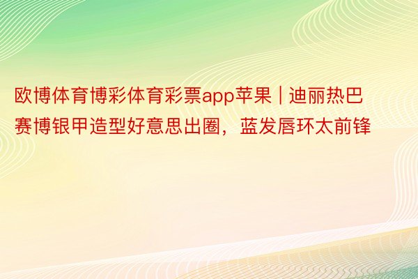 欧博体育博彩体育彩票app苹果 | 迪丽热巴赛博银甲造型好意思出圈，蓝发唇环太前锋