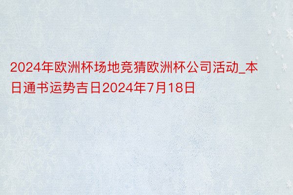 2024年欧洲杯场地竞猜欧洲杯公司活动_本日通书运势吉日2024年7月18日