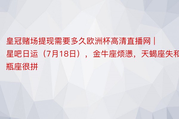 皇冠赌场提现需要多久欧洲杯高清直播网 | 星吧日运（7月18日），金牛座烦懑，天蝎座失和，水瓶座很拼