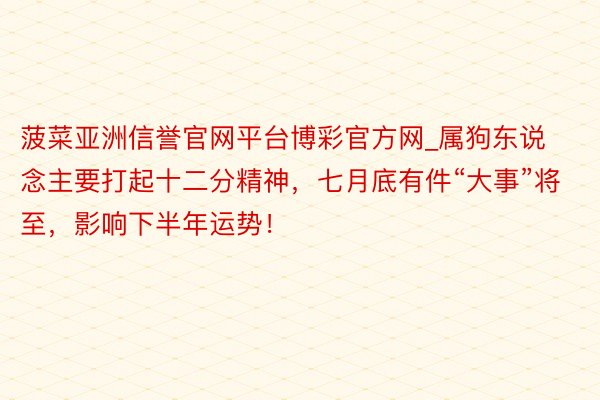 菠菜亚洲信誉官网平台博彩官方网_属狗东说念主要打起十二分精神，七月底有件“大事”将至，影响下半年运势！