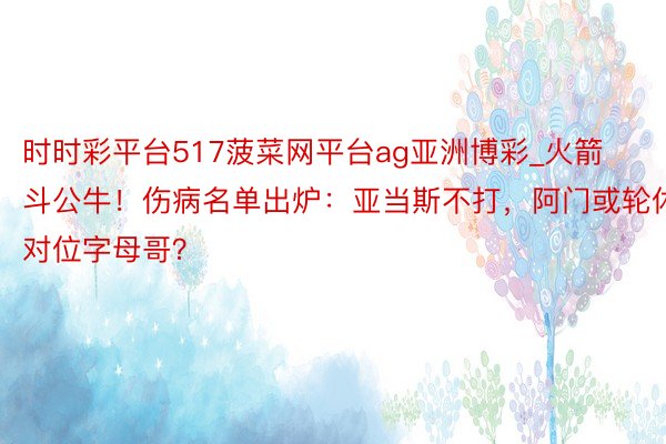 时时彩平台517菠菜网平台ag亚洲博彩_火箭斗公牛！伤病名单出炉：亚当斯不打，阿门或轮休对位字母哥？