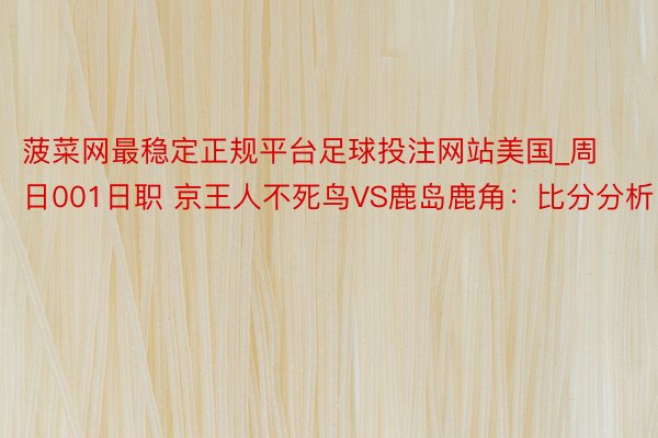 菠菜网最稳定正规平台足球投注网站美国_周日001日职 京王人不死鸟VS鹿岛鹿角：比分分析