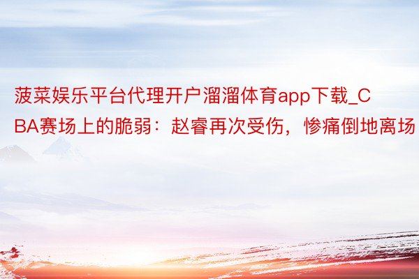 菠菜娱乐平台代理开户溜溜体育app下载_CBA赛场上的脆弱：赵睿再次受伤，惨痛倒地离场