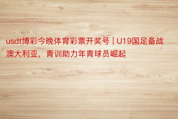 usdt博彩今晚体育彩票开奖号 | U19国足备战澳大利亚，青训助力年青球员崛起