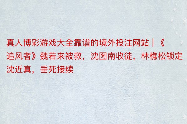 真人博彩游戏大全靠谱的境外投注网站 | 《追风者》魏若来被救，沈图南收徒，林樵松锁定沈近真，垂死接续