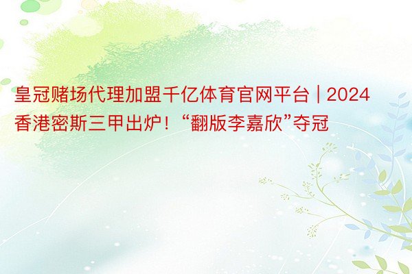 皇冠赌场代理加盟千亿体育官网平台 | 2024香港密斯三甲出炉！“翻版李嘉欣”夺冠