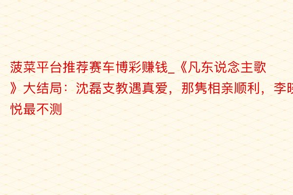 菠菜平台推荐赛车博彩赚钱_《凡东说念主歌》大结局：沈磊支教遇真爱，那隽相亲顺利，李晓悦最不测