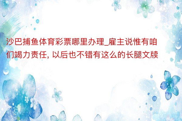 沙巴捕鱼体育彩票哪里办理_雇主说惟有咱们竭力责任, 以后也不错有这么的长腿文牍