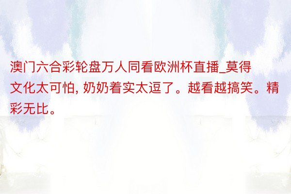 澳门六合彩轮盘万人同看欧洲杯直播_莫得文化太可怕, 奶奶着实太逗了。越看越搞笑。精彩无比。