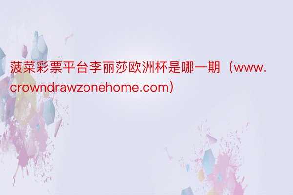 菠菜彩票平台李丽莎欧洲杯是哪一期（www.crowndrawzonehome.com）