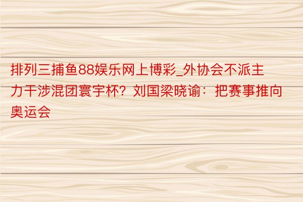 排列三捕鱼88娱乐网上博彩_外协会不派主力干涉混团寰宇杯？刘国梁晓谕：把赛事推向奥运会