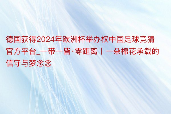 德国获得2024年欧洲杯举办权中国足球竞猜官方平台_一带一皆·零距离丨一朵棉花承载的信守与梦念念