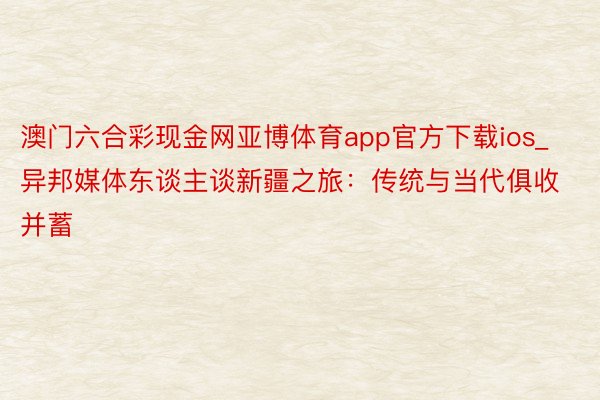 澳门六合彩现金网亚博体育app官方下载ios_异邦媒体东谈主谈新疆之旅：传统与当代俱收并蓄