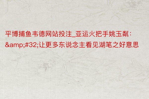 平博捕鱼韦德网站投注_亚运火把手姚玉粼：&#32;让更多东说念主看见湖笔之好意思