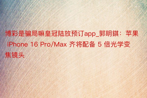 博彩是骗局嘛皇冠陆放预订app_郭明錤：苹果 iPhone 16 Pro/Max 齐将配备 5 倍光学变焦镜头