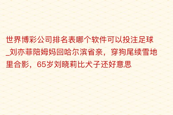 世界博彩公司排名表哪个软件可以投注足球_刘亦菲陪姆妈回哈尔滨省亲，穿狗尾续雪地里合影，65岁刘晓莉比犬子还好意思