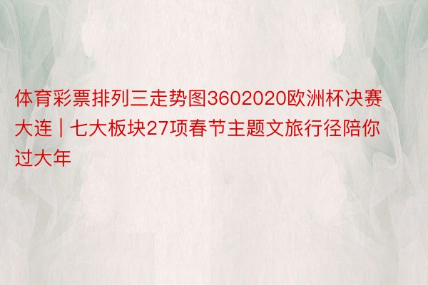 体育彩票排列三走势图3602020欧洲杯决赛大连 | 七大板块27项春节主题文旅行径陪你过大年