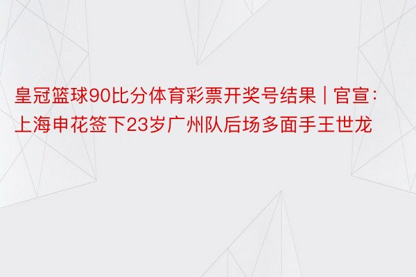 皇冠篮球90比分体育彩票开奖号结果 | 官宣：上海申花签下23岁广州队后场多面手王世龙