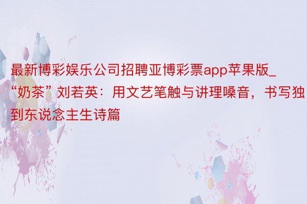 最新博彩娱乐公司招聘亚博彩票app苹果版_“奶茶” 刘若英：用文艺笔触与讲理嗓音，书写独到东说念主生诗篇