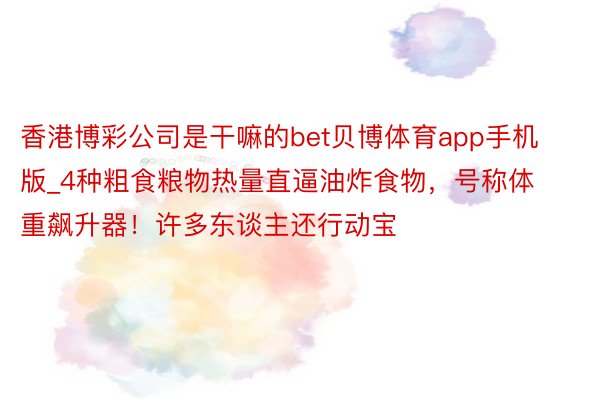 香港博彩公司是干嘛的bet贝博体育app手机版_4种粗食粮物热量直逼油炸食物，号称体重飙升器！许多东谈主还行动宝