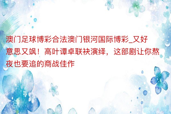 澳门足球博彩合法澳门银河国际博彩_又好意思又飒！高叶谭卓联袂演绎，这部剧让你熬夜也要追的商战佳作