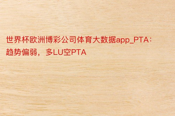 世界杯欧洲博彩公司体育大数据app_PTA：趋势偏弱，多LU空PTA