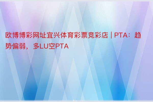 欧博博彩网址宜兴体育彩票竞彩店 | PTA：趋势偏弱，多LU空PTA